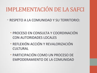 IMPLEMENTACIÓN DE LA SAFCI
• RESPETO A LA COMUNIDAD Y SU TERRITORIO:
• PROCESO EN CONSULTA Y COORDINACIÓN
CON AUTORIDADES LOCALES
• REFLEXIÓN ACCIÓN Y REVALORIZACIÓN
CULTURAL
• PARTICIPACIÓN COMO UN PROCESO DE
EMPODERAMIENTO DE LA COMUNIDAD
 