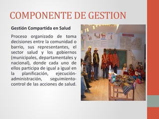 COMPONENTE DE GESTION
Gestión Compartida en Salud
Proceso organizado de toma
decisiones entre la comunidad o
barrio, sus representantes, el
sector salud y los gobiernos
(municipales, departamentales y
nacional), donde cada uno de
ellos participa de igual a igual en
la planificación, ejecución-
administración, seguimiento-
control de las acciones de salud.
 