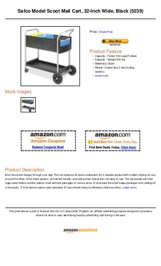 Safco Model Scoot Mail Cart, 32-Inch Wide, Black (5239)



                                                                          Price: Check Price




                                                                          Product Feature
                                                                            • Capacity - Folder 120 Legal Folders
                                                                            • Capacity - Weight 300 lbs.
                                                                            • Material(s) Steel
                                                                            • Wheel / Caster Size 3 dia (locking
                                                                              casters)
                                                                            • (read more)




More Images




Product Description
Boot Scoot and boogie through your day! The cart features all steel construction for a durable product with modern styling for use
around the office. Over sized casters, convenient handle, and side pocket makes this cart easy to use. The top basket will hold
legal sized folders and the bottom shelf will hold packages of various sizes. A lip around the shelf keeps packages from sliding off
in transport. 3" front swivel casters and oversized, 8" rear wheels help you effortless make an office...(read more)




   This promotional is part of Amazon Service LLC Associates Program, an affiliate advertising program designed to provide a
                          means for sites to earn advertising feed by advertising and linking to Amazon
 