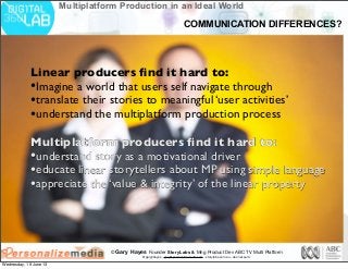 © Gary Hayes Founder StoryLabs & Mng Product Dev ABC TV Multi Platform
@garyphayes - gary@personalizemedia.com - storylabs.com.au - abc.net.au/tv
Multiplatform Production in an Ideal World
Linear producers ﬁnd it hard to:
•Imagine a world that users self navigate through
•translate their stories to meaningful ‘user activities’
•understand the multiplatform production process
Multiplatform producers ﬁnd it hard to:
•understand story as a motivational driver
•educate linear storytellers about MP using simple language
•appreciate the ‘value & integrity’ of the linear property
COMMUNICATION DIFFERENCES?
Wednesday, 19 June 13
 