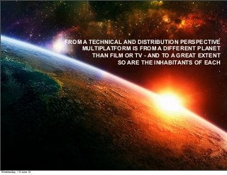 © Gary Hayes Founder StoryLabs & Mng Product Dev ABC TV Multi Platform
@garyphayes - gary@personalizemedia.com - storylabs.com.au - abc.net.au/tv
Multiplatform Production in an Ideal World
FROM A TECHNICAL AND DISTRIBUTION PERSPECTIVE
MULTIPLATFORM IS FROM A DIFFERENT PLANET
THAN FILM OR TV - AND TO A GREAT EXTENT
SO ARE THE INHABITANTS OF EACH
Wednesday, 19 June 13
 