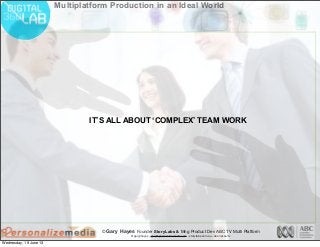 © Gary Hayes Founder StoryLabs & Mng Product Dev ABC TV Multi Platform
@garyphayes - gary@personalizemedia.com - storylabs.com.au - abc.net.au/tv
Multiplatform Production in an Ideal World
IT’S ALL ABOUT ‘COMPLEX’ TEAM WORK
Wednesday, 19 June 13
 