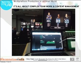 © Gary Hayes Founder StoryLabs & Mng Product Dev ABC TV Multi Platform
@garyphayes - gary@personalizemedia.com - storylabs.com.au - abc.net.au/tv
Multiplatform Production in an Ideal World
IT’S ALL ABOUT COMPLEX TEAM WORK & CONTENT MANAGEMENT
Wednesday, 19 June 13
 