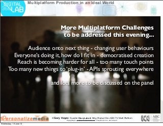© Gary Hayes Founder StoryLabs & Mng Product Dev ABC TV Multi Platform
@garyphayes - gary@personalizemedia.com - storylabs.com.au - abc.net.au/tv
Multiplatform Production in an Ideal World
More Multiplatform Challenges
to be addressed this evening...
Audience onto next thing - changing user behaviours
Everyone’s doing it, how do I ﬁt in - democratised creation
Reach is becoming harder for all - too many touch points
Too many new things to ‘plug-in’ - APIs sprouting everywhere
and lots more to be discussed on the panel
Wednesday, 19 June 13
 