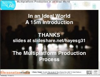 © Gary Hayes Founder StoryLabs & Mng Product Dev ABC TV Multi Platform
@garyphayes - gary@personalizemedia.com - storylabs.com.au - abc.net.au/tv
Multiplatform Production in an Ideal World
In an Ideal World
A 15m Introduction
THANKS
slides at slideshare.net/hayesg31
The Multiplatform Production
Process
Wednesday, 19 June 13
 