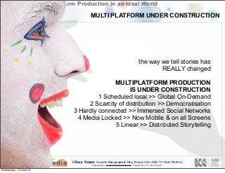 © Gary Hayes Founder StoryLabs & Mng Product Dev ABC TV Multi Platform
@garyphayes - gary@personalizemedia.com - storylabs.com.au - abc.net.au/tv
Multiplatform Production in an Ideal World
the way we tell stories has
REALLY changed
MULTIPLATFORM PRODUCTION
IS UNDER CONSTRUCTION
1 Scheduled local >> Global On-Demand
2 Scarcity of distribution >> Democratisation
3 Hardly connected >> Immersed Social Networks
4 Media Locked >> Now Mobile & on all Screens
5 Linear >> Distributed Storytelling
MULTI PLATFORM UNDER CONSTRUCTION
Wednesday, 19 June 13
 