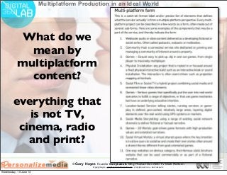 © Gary Hayes Founder StoryLabs & Mng Product Dev ABC TV Multi Platform
@garyphayes - gary@personalizemedia.com - storylabs.com.au - abc.net.au/tv
Multiplatform Production in an Ideal World
What do we
mean by
multiplatform
content?
everything that
is not TV,
cinema, radio
and print?
Wednesday, 19 June 13
 
