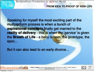 © Gary Hayes Founder StoryLabs & Mng Product Dev ABC TV Multi Platform
@garyphayes - gary@personalizemedia.com - storylabs.com.au - abc.net.au/tv
Multiplatform Production in an Ideal World
Speaking for myself the most exciting part of the
multiplatform process is when a bunch of
aspirational concepts ﬁnally get married to the
reality of delivery - this is when the ‘service’ is given
the Breath of Life - a baby is born, the prototype, the
epoc...
But it can also lead to an early divorce...
FROM IDEA TO PROOF OF NEW LIFE
Wednesday, 19 June 13
 