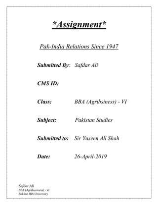 Safdar Ali
BBA (Agribusiness) - VI
Sukkur IBA University
*Assignment*
Pak-India Relations Since 1947
Submitted By: Safdar Ali
CMS ID:
Class: BBA (Agribsiness) - VI
Subject: Pakistan Studies
Submitted to: Sir Yaseen Ali Shah
Date: 26-April-2019
 