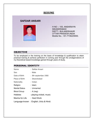 RESUME

        SAFDAR ANSARI

                                              H NO :- 105, ANSARIAYN
                                              SIKANDRABAD
                                              DISTT:- BULANDSHAHR
                                              UTTAR PRADESH,INDIA
Curriculum Vitae                              Mobile No.: +91-7736225650.




OBJECTIVE
To be employed in the training on the basis of knowledge & qualification to attain
practical training & achieve perfection in coming year through the amalgamations of
my theoretical based knowledge gained through years of study.


PERSONAL IDENTITY
Name               : Safdar Ansari
Sex                : Male
Date of Birth      : 8th september,1990
Place of Birth     : Sikandrabad
Nationality        : Indian
Religion           : Islam
Marital Status     : Unmarried
Blood Group        : A (neg)
Hobbies            : playing cricket, music
Mantra for Life    : Hard Work
Language known : English, Urdu & Hindi.
 