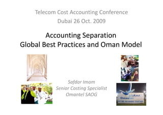 Telecom Cost Accounting Conference
            Dubai 26 Oct. 2009

        Accounting Separation 
Global Best Practices and Oman Model
Global Best Practices and Oman Model



                Safda
                Safdar Imam
                          a
           Senior Costing Specialist
               Omantel SAOG
 