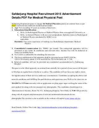 Safdarjung Hospital Recruitment 2015 Advertisement
Details PDF For Medical Physicist Post
Safdarjang Hospital proposes to engage 04 Medical Physicists purely on contract basis as per
details and terms & conditions mentioned hereunder.
1. Age: Not exceeding 35 years as on date of Interview.
2. Educational Qualification:
a. M.Sc. in Radiological Physics or Medical Physics from a recognized University; or
b. M.Sc. in General Physics with one year postgraduate diploma course in Radiological
or Medical Physics conducted by BARC or its
equivalent.
Desirable: Two years experience of working in a Radiotherapy department/ Medical
Physics.
3. Consolidated remuneration: Rs. 50000/- per month. The contractual appointee will be
governed as per terms & conditions and relevant rules. Income Tax will be deducted at
source on monthly basis.
4. No TA/DA is admissible for attending the interview.
5. The leave entitlement of the appointee shall be governed as per DOPT OM No.
12016/3/84-Estt(L) dated 12.4.85 and OM No.12016/96-Estt(L) dt. 5.7.90.
6. Selected candidate will not be provided any residential accommodation by Safdarjang
Hospital.
The post is to be filled up purely on contract basis initially for a period of one year or till the post
is filled up on regular basis whichever is earlier. The candidate will not have any right to claim
for regularization of their services under any circumstances. Candidates accepting the above said
terms & conditions and fulfilling the qualifications and experience may Walk in for interview on
28.4.2015 at 12 Noon onwards, with an application on plain paper super scribing the name of the
post applied for along with two passport size photographs. The candidates should report in
Administration I Section, Room No.513, Safdarjang Hospital, New Delhi, by 9.00 AM positively
along with all original and photocopies of relevant testimonials/documents & two
photographs.The circular is also available on the website of hospital www.vmmc-sjh.nic.
Read Details, Follow This Link- http://recruitmentlauncher.com/safdarjung-hospital-
recruitment/3865/
 