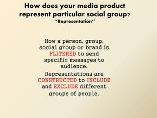 How does your media product
represent particular social group?
‘’Representation’’
How a person, group,
social group or brand is
FLITERED to send
specific messages to
audience.
Representations are
CONSTRUCTED to INCLUDE
and EXCLUDE different
groups of people.
 