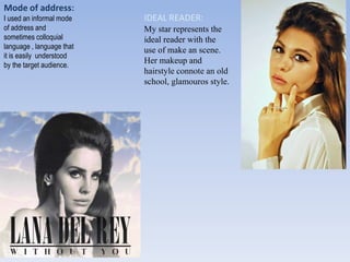 Mode of address:
I used an informal mode
of address and
sometimes colloquial
language , language that
it is easily understood
by the target audience.
IDEAL READER:
My star represents the
ideal reader with the
use of make an scene.
Her makeup and
hairstyle connote an old
school, glamouros style.
 