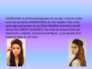 COVER STAR: In all the photographs of my star, I tried to make
sure she would be APSIRATIONAL for the readers. She is the
same age and gender as my IDEAL READER, therefore would
attract the TARGET AUDIENCE. The mise en scene of the star
represents a slightly cotroversional figure , a young lady that
wants to keep an old look.
 