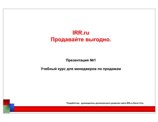 IRR.ru
Продавайте выгодно.
Презентация №1Презентация №1
Учебный курс для менеджеров по продажам
Разработчик: руководитель регионального развития сайта IRR.ru Батог О.А.
 