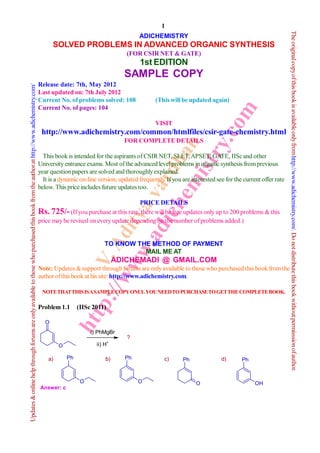 1




                                                                                                                                                                                                                                                         The original copy of this book is available only from http://www.adichemistry.com/. Do not distribute this book without permisssion of author.
                                                                                                                                                                                       ADICHEMISTRY
                                                                                                                                                  SOLVED PROBLEMS IN ADVANCED ORGANIC SYNTHESIS
                                                                                                                                                                                 (FOR CSIR NET & GATE)
                                                                                                                                                                                       1st EDITION
                                                                                                                                                                                SAMPLE COPY
                                                                                                                                           Release date: 7th, May 2012
Updates & online help through forums are only available to those who purchased this book from the author at http://www.adichemistry.com/




                                                                                                                                           Last updated on: 7th July 2012
                                                                                                                                           Current No. of problems solved: 108               (This will be updated again)
                                                                                                                                           Current No. of pages: 104




                                                                                                                                                                                                                            om
                                                                                                                                                                                             VISIT
                                                                                                                                            http://www.adichemistry.com/common/htmlfiles/csir-gate-chemistry.html




                                                                                                                                                                                        .c
                                                                                                                                                                                FOR COMPLETE DETAILS




                                                                                                                                                                                em an
                                                                                                                                                                                      ry
                                                                                                                                             This book is intended for the aspirants of CSIR NET, SLET, APSET, GATE, IISc and other

                                                                                                                                                                            ich rdh
                                                                                                                                                                                  ist
                                                                                                                                           University entrance exams. Most of the advanced level problems in organic synthesis from previous
                                                                                                                                           year question papers are solved and thoroughly explained.
                                                                                                                                             It is a dynamic on-line version; updated frequently. If you are interested see for the current offer rate
                                                                                                                                                                          ad va
                                                                                                                                           below. This price includes future updates too.

                                                                                                                                                                                   PRICE DETAILS
                                                                                                                                                                            tya


                                                                                                                                           Rs. 725/- (If you purchase at this rate, there will be free updates only up to 200 problems & this
                                                                                                                                           price may be revised on every update depending on the number of problems added.)
                                                                                                                                                                     ww Adi




                                                                                                                                                                       TO KNOW THE METHOD OF PAYMENT
                                                                                                                                                                       w.



                                                                                                                                                                                 MAIL ME AT
                                                                                                                                                               tp V.




                                                                                                                                                                             ADICHEMADI @ GMAIL.COM
                                                                                                                                           Note: Updates & support through forums are only available to those who purchased this book from the
                                                                                                                                           author of this book at his site: http://www.adichemistry.com.
                                                                                                                                                                 ://




                                                                                                                                            NOTE THATTHIS IS A SAMPLE COPY ONLY. YOU NEED TO PURCHASE TO GET THE COMPLETE BOOK.

                                                                                                                                           Problem 1.1       (IISc 2011)
                                                                                                                                                             ht




                                                                                                                                              O
                                                                                                                                                                  i) PhMgBr
                                                                                                                                                                                 ?
                                                                                                                                                    O               ii) H+

                                                                                                                                               a)       Ph              b)      Ph               c)      Ph               d)       Ph



                                                                                                                                                              O                       O                        O                         OH
                                                                                                                                           Answer: c
 
