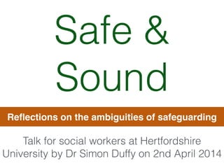 Safe &
Sound
Reﬂections on the ambiguities of safeguarding
Talk for social workers at Hertfordshire
University by Dr Simon Duffy on 2nd April 2014
 