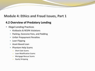 Module 4: Ethics and Fraud Issues, Part 1
4.2 Overview of Predatory Lending
 Illegal Lending Practices
 Kickbacks & RESPA Violations
 Packing, Excessive Fees, and Padding
 Unfair Prepayment Penalties
 Loan Flipping
 Asset-Based Loan
 Phantom Help Scams
 Short Sale Scams
 Loan Modification Scams
 Mortgage Rescue Scams
 Equity Stripping
 