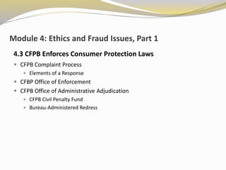Module 4: Ethics and Fraud Issues, Part 1
4.3 CFPB Enforces Consumer Protection Laws
 CFPB Complaint Process
 Elements of a Response
 CFBP Office of Enforcement
 CFPB Office of Administrative Adjudication
 CFPB Civil Penalty Fund
 Bureau-Administered Redress
 