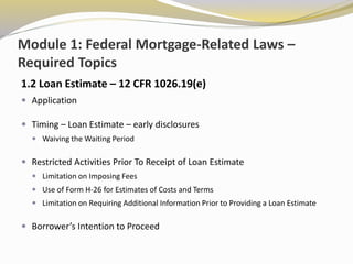 Module 1: Federal Mortgage-Related Laws –
Required Topics
1.2 Loan Estimate – 12 CFR 1026.19(e)
 Application
 Timing – Loan Estimate – early disclosures
 Waiving the Waiting Period
 Restricted Activities Prior To Receipt of Loan Estimate
 Limitation on Imposing Fees
 Use of Form H-26 for Estimates of Costs and Terms
 Limitation on Requiring Additional Information Prior to Providing a Loan Estimate
 Borrower’s Intention to Proceed
 