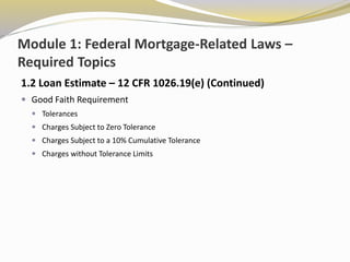 Module 1: Federal Mortgage-Related Laws –
Required Topics
1.2 Loan Estimate – 12 CFR 1026.19(e) (Continued)
 Good Faith Requirement
 Tolerances
 Charges Subject to Zero Tolerance
 Charges Subject to a 10% Cumulative Tolerance
 Charges without Tolerance Limits
 