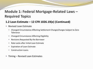 Module 1: Federal Mortgage-Related Laws –
Required Topics
1.2 Loan Estimate – 12 CFR 1026.19(e) (Continued)
 Revised Loan Estimate
 Changed Circumstance Affecting Settlement ChargesCharges Subject to Zero
Tolerance
 Changed Circumstance Affecting Eligibility
 Revisions Requested By the Borrower
 Rate Locks after Initial Loan Estimate
 Expiration of Loan Estimate
 Construction Loans
 Timing – Revised Loan Estimates
 