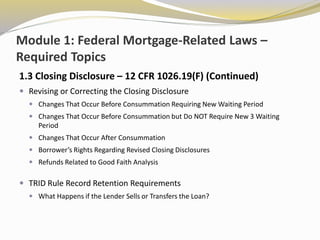 Module 1: Federal Mortgage-Related Laws –
Required Topics
1.3 Closing Disclosure – 12 CFR 1026.19(F) (Continued)
 Revising or Correcting the Closing Disclosure
 Changes That Occur Before Consummation Requiring New Waiting Period
 Changes That Occur Before Consummation but Do NOT Require New 3 Waiting
Period
 Changes That Occur After Consummation
 Borrower’s Rights Regarding Revised Closing Disclosures
 Refunds Related to Good Faith Analysis
 TRID Rule Record Retention Requirements
 What Happens if the Lender Sells or Transfers the Loan?
 