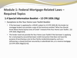 Module 1: Federal Mortgage-Related Laws –
Required Topics
1.4 Special Information Booklet – 12 CFR 1026.19(g)
 Exceptions to the Your Home Loan Toolkit Booklet
 If the borrower is applying for a HELOC subject to 12 CFR 1026.40, the lender (or
mortgage broker) can provide a copy of the brochure entitled “What You Should
Know About Home Equity Lines of Credit” instead of the Your Home Loan Toolkit. [12
CFR 1026.19(g)(1)(ii)].
 The lender need not provide the Your Home Loan Toolkit if the borrower is applying
for a real property-secured borrower credit transaction that does not have the
purpose of purchasing a one-to-four family residential property, such as a
refinancing, a closed-end loan secured by a subordinate lien, or a reverse mortgage.
[12 CFR 1026.19(g)(1)( iii)].
 