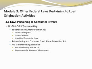 Module 3: Other Federal Laws Pertaining to Loan
Origination Activities
3.1 Laws Pertaining to Consumer Privacy
 Do-Not-Call / Telemarketing
 Telephone Consumer Protection Act
 Do-Not-Call Registry
 Do-Not-Call Rules
 Unsolicited Commercial Faxes
 Telemarketing and Consumer Fraud Abuse Prevention Act
 FTC’s Telemarketing Sales Rule
 Who Must Comply with the TSR?
 Requirements for Sellers and Telemarketers
 