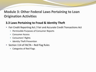 Module 3: Other Federal Laws Pertaining to Loan
Origination Activities
3.3 Laws Pertaining to Fraud & Identity Theft
 Fair Credit Reporting Act / Fair and Accurate Credit Transactions Act
 Permissible Purposes of Consumer Reports
 Consumer Access
 Consumers’ Rights
 Identity Theft Prevention
 Section 114 of FACTA – Red Flag Rules
 Categories of Red Flags
 