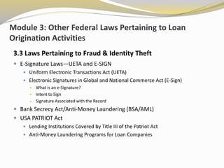 Module 3: Other Federal Laws Pertaining to Loan
Origination Activities
3.3 Laws Pertaining to Fraud & Identity Theft
 E-Signature Laws—UETA and E-SIGN
 Uniform Electronic Transactions Act (UETA)
 Electronic Signatures in Global and National Commerce Act (E-Sign)
 What is an e-Signature?
 Intent to Sign
 Signature Associated with the Record
 Bank Secrecy Act/Anti-Money Laundering (BSA/AML)
 USA PATRIOT Act
 Lending Institutions Covered by Title III of the Patriot Act
 Anti-Money Laundering Programs for Loan Companies
 