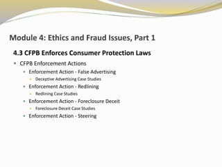Module 4: Ethics and Fraud Issues, Part 1
4.3 CFPB Enforces Consumer Protection Laws
 CFPB Enforcement Actions
 Enforcement Action - False Advertising
 Deceptive Advertising Case Studies
 Enforcement Action - Redlining
 Redlining Case Studies
 Enforcement Action - Foreclosure Deceit
 Foreclosure Deceit Case Studies
 Enforcement Action - Steering
 