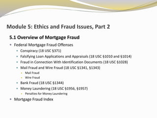 Module 5: Ethics and Fraud Issues, Part 2
5.1 Overview of Mortgage Fraud
 Federal Mortgage Fraud Offenses
 Conspiracy (18 USC §371)
 Falsifying Loan Applications and Appraisals (18 USC §1010 and §1014)
 Fraud in Connection With Identification Documents (18 USC §1028)
 Mail Fraud and Wire Fraud (18 USC §1341, §1343)
 Mail Fraud
 Wire Fraud
 Bank Fraud (18 USC §1344)
 Money Laundering (18 USC §1956, §1957)
 Penalties for Money Laundering
 Mortgage Fraud Index
 