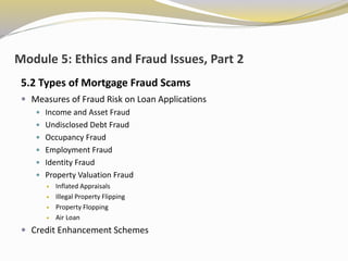 Module 5: Ethics and Fraud Issues, Part 2
5.2 Types of Mortgage Fraud Scams
 Measures of Fraud Risk on Loan Applications
 Income and Asset Fraud
 Undisclosed Debt Fraud
 Occupancy Fraud
 Employment Fraud
 Identity Fraud
 Property Valuation Fraud
 Inflated Appraisals
 Illegal Property Flipping
 Property Flopping
 Air Loan
 Credit Enhancement Schemes
 