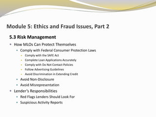 Module 5: Ethics and Fraud Issues, Part 2
5.3 Risk Management
 How MLOs Can Protect Themselves
 Comply with Federal Consumer Protection Laws
 Comply with the SAFE Act
 Complete Loan Applications Accurately
 Comply with Do Not Contact Policies
 Follow Advertising Guidelines
 Avoid Discrimination in Extending Credit
 Avoid Non-Disclosure
 Avoid Misrepresentation
 Lender’s Responsibilities
 Red Flags Lenders Should Look For
 Suspicious Activity Reports
 