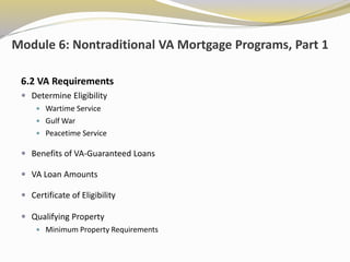 Module 6: Nontraditional VA Mortgage Programs, Part 1
6.2 VA Requirements
 Determine Eligibility
 Wartime Service
 Gulf War
 Peacetime Service
 Benefits of VA-Guaranteed Loans
 VA Loan Amounts
 Certificate of Eligibility
 Qualifying Property
 Minimum Property Requirements
 