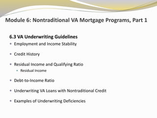 Module 6: Nontraditional VA Mortgage Programs, Part 1
6.3 VA Underwriting Guidelines
 Employment and Income Stability
 Credit History
 Residual Income and Qualifying Ratio
 Residual Income
 Debt-to-Income Ratio
 Underwriting VA Loans with Nontraditional Credit
 Examples of Underwriting Deficiencies
 