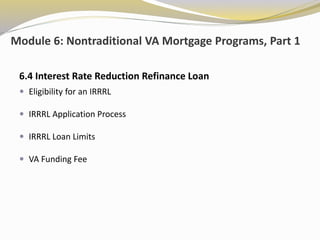 Module 6: Nontraditional VA Mortgage Programs, Part 1
6.4 Interest Rate Reduction Refinance Loan
 Eligibility for an IRRRL
 IRRRL Application Process
 IRRRL Loan Limits
 VA Funding Fee
 