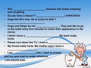 • She _______________________ because she keeps sneezing
and coughing.
• Do you have a tissue? I ____________________! AHHCHOO!
• Hugo fell off a tree. He is lucky he didn´t
__________________________.
• Hugo and Diego do not ________________. They just like to go
to the toilet every five minutes to check their appearance in the
mirror.
• I think I have a _______________________. My back really
hurts.
• Please turn down the TV. I have a _____________________!
• My throat really hurts. My mother says I have a
_____________________.
• I am ________________cats. I start to sneeze
and my eyes start to water whenever
I am around cats.
 