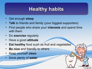 • Get enough sleep
• Talk to friends and family (your biggest supporters)
• Find people who share your interests and spend time
with them
• Do exercise regularly
• Have a good attitude
• Eat healthy food such as fruit and vegetables
• Be nice and friendly to others
• Keep yourself clean
• Drink plenty of water
Healthy habitsHealthy habitsHealthy habitsHealthy habits
 