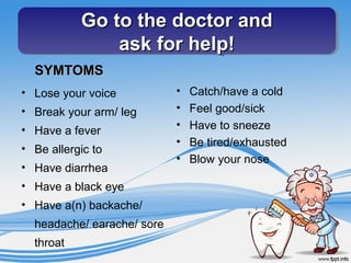 Go to the doctor andGo to the doctor and
ask for help!ask for help!
Go to the doctor andGo to the doctor and
ask for help!ask for help!
SYMTOMSSYMTOMS
• Lose your voice
• Break your arm/ leg
• Have a fever
• Be allergic to
• Have diarrhea
• Have a black eye
• Have a(n) backache/
headache/ earache/ sore
throat
• Catch/have a cold
• Feel good/sick
• Have to sneeze
• Be tired/exhausted
• Blow your nose
 