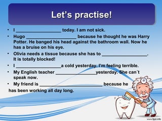 Let’s practise!Let’s practise!Let’s practise!Let’s practise!
• I __________________ today. I am not sick.
• Hugo ____________________ because he thought he was Harry
Potter. He banged his head against the bathroom wall. Now he
has a bruise on his eye.
• Olivia needs a tissue because she has to __________________.
It is totally blocked!
• I __________________a cold yesterday. I’m feeling terrible.
• My English teacher ________________yesterday. She can´t
speak now.
• My friend is _________________________ because he
has been working all day long.
 