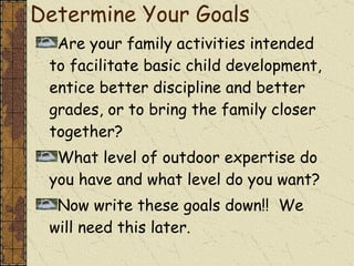 Determine Your Goals Are your family activities intended to facilitate basic child development, entice better discipline and better grades, or to bring the family closer together?  What level of outdoor expertise do you have and what level do you want? Now write these goals down!!  We will need this later. 