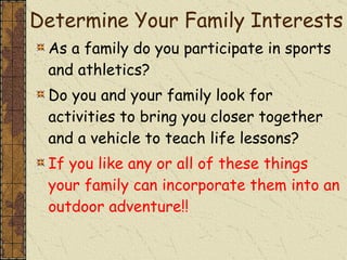 Determine Your Family Interests As a family do you participate in sports and athletics? Do you and your family look for activities to bring you closer together and a vehicle to teach life lessons? If you like any or all of these things your family can incorporate them into an outdoor adventure!! 