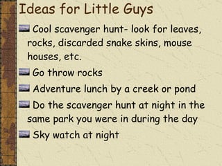 Ideas for Little Guys Cool scavenger hunt- look for leaves, rocks, discarded snake skins, mouse houses, etc. Go throw rocks Adventure lunch by a creek or pond Do the scavenger hunt at night in the same park you were in during the day Sky watch at night 