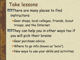 Take lessons There are many places to find instructors: Gear shops, local colleges, friends, Scout troops, and the Internet. They can help you in other ways too if you will pick their brains: Gear purchase advice. Where to go info  (known as “beta”) . New ways to use your skills and activities 