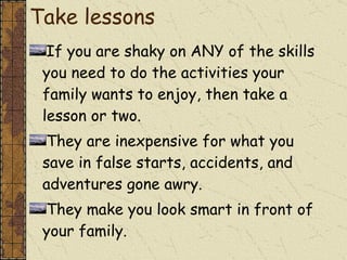 Take lessons If you are shaky on ANY of the skills you need to do the activities your family wants to enjoy, then take a lesson or two. They are inexpensive for what you save in false starts, accidents, and adventures gone awry.  They make you look smart in front of your family. 