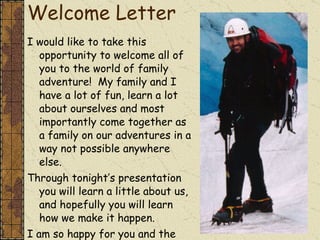 Welcome Letter I would like to take this opportunity to welcome all of you to the world of family adventure!  My family and I have a lot of fun, learn a lot about ourselves and most importantly come together as a family on our adventures in a way not possible anywhere else. Through tonight’s presentation you will learn a little about us, and hopefully you will learn how we make it happen. I am so happy for you and the fun that awaits you right outside your door!  
