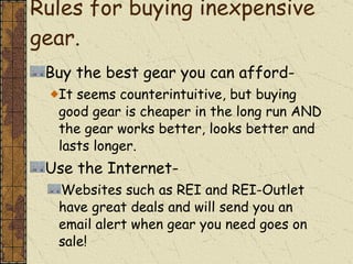 Rules for buying inexpensive gear.  Buy the best gear you can afford- It seems counterintuitive, but buying good gear is cheaper in the long run AND the gear works better, looks better and lasts longer. Use the Internet- Websites such as REI and REI-Outlet have great deals and will send you an email alert when gear you need goes on sale! 